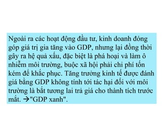 Ngoài ra các hoạt động đầu tư, kinh doanh đóng góp giá trị gia tăng vào GDP, nhưng lại đồng thời gây ra hệ quả xấu, đặc biệt là phá hoại và làm ô nhiễm môi trường, buộc xã hội phải chi phí tốn kém để khắc phục. Tăng trưởng kinh tế được đánh giá bằng GDP không tính tới tác hại đối với môi trường là bắt tương lai trả giá cho thành tích trước mắt.   "GDP xanh".  