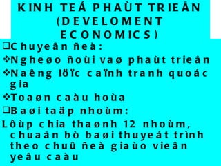 KINH TEÁ PHAÙT TRIEÅN (DEVELOMENT ECONOMICS) Chuyeân ñeà:  Ngheøo ñoùi vaø phaùt trieån Naêng löïc caïnh tranh quoác gia Toaøn caàu hoùa Baøi taäp nhoùm:  Lôùp chia thaønh 12 nhoùm, chuaån bò baøi thuyeát trình theo chuû ñeà giaùo vieân yeâu caàu 