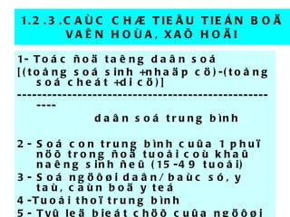 1.2.3.CAÙC CHÆ TIEÂU TIEÁN BOÄ VAÊN HOÙA, XAÕ HOÄI 1-  Toác ñoä taêng daân soá [(toång soá sinh +nhaäp cö)-(toång soá cheát +di cö)] ------------------------------------------------------ daân soá trung bình 2- Soá con trung bình cuûa 1 phuï nöõ trong ñoä tuoåi coù khaû naêng sinh ñeû (15-49 tuoåi) 3- Soá ngöôøi daân/ baùc só, y taù, caùn boä y teá 4-Tuoåi thoï trung bình 5- Tyû leä bieát chöõ cuûa ngöôøi > 15 tuoåi 6- Tyû leä töû vong cuûa treû sô sinh hay < 5 tuoåi ……… 
