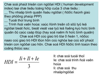 Chæ soá phaùt trieån con ngöôøi HDI ( human development index) laø chæ tieâu toång hôïp cuûa 3 chæ tieâu :   __ Thu nhaäp bình quaân ñaàu ngöôøi ( ñöôïc ñaùnh giaù theo phöông phaùp PPP)     __ Tuoåi thoï trung bình   __ Trình ñoä vaên hoùa: xaùc ñònh treân cô sôû tyû leä ngöôøi bieát ñoïc, bieát vieát vaø tyû leä ñaêng kyù hoïc bình quaân ôû caùc caáp lôùp (hay soá naêm ñi hoïc bình quaân) Chæ soá HDI coù giaù trò töø 0 ñeán 1, nöôùc naøo coù giaù trò HDI lôùn hôn coù nghóa laø coù söï phaùt trieån con ngöôøi cao hôn. Chæ soá HDI ñöôïc tính toaùn theo coâng thöùc sau:   Il: chæ soá tuoåi thoï Ie: chæ soá trình ñoä vaên hoùa Ii: chæ soá  thu nhaäp/ngöôøi   
