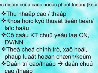 Ñaëc ñieåm cuûa caùc nöôùc phaùt trieån/ (keùm PT) Thu nhaäp cao / thaáp Khoa hoïc kyõ thuaät tieán tieán/ laïc haäu Cô caáu KT chuû yeáu laø CN, DV/NN Theå cheá chính trò, xaõ hoäi, phaùp luaät hoøan chænh/keùm Daân trí cao/thaáp    daân chuû cao /thaáp 