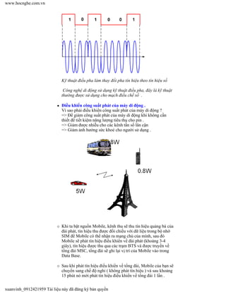 Kỹ thuật điều pha làm thay đổi pha tín hiệu theo tín hiệu số
Công nghệ di động sử dụng kỹ thuật điều pha, đây là kỹ thuật
thường được sử dụng cho mạch điều chế số .
Điều khiển công suất phát của máy di động .
Vì sao phải điều khiển công suất phát của máy di động ?
=> Để giảm công suất phát của máy di động khi không cần
thiết để tiết kiệm năng lượng tiêu thụ cho pin .
=> Giảm được nhiễu cho các kênh tần số lân cận
=> Giảm ảnh hưởng sức khoẻ cho người sử dụng .
Khi ta bật nguồn Mobile, kênh thu sẽ thu tín hiệu quảng bá của
đài phát, tín hiệu thu được đối chiếu với dữ liệu trong bộ nhớ
SIM để Mobile có thể nhận ra mạng chủ của mình, sau đó
Mobile sẽ phát tín hiệu điều khiển về đài phát (khoảng 3-4
giây), tín hiệu được thu qua các trạm BTS và được truyền về
tổng đài MSC, tổng đài sẽ ghi lại vị trí của Mobile vào trong
Data Base.
Sau khi phát tín hiệu điều khiển về tổng đài, Mobile của bạn sẽ
chuyển sang chế độ nghỉ ( không phát tín hiệu ) và sau khoảng
15 phút nó mới phát tín hiệu điều khiển về tổng đài 1 lần .
www.hocnghe.com.vn
xuanvinh_0912421959 Tài liệu này đã đăng ký bản quyền
 