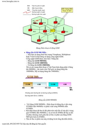 Mạng Điện thoại di động GSM
Băng tần GSM 900 MHz .
- Nếu bạn sử dụng thuê bao mạng Vinaphone, Mobiphone
hoặc Vietel là bạn đang sử dụng công nghệ GSM.
Công nghệ GSM được chia làm 3 băng tần
- Băng tần GSM 900MHz
- Băng tần GSM 1800MHz
- Và băng tần GSM 1900MHz
Tất cả các mạng điện thoại ở Việt Nam hiện đang phát ở băng
tần 900MHz , các nước trên Thế giới sử dụng băng tần
1800MHz, Mỹ sử dụng băng tần 1900MHz .
Băng tần GSM 900MHz
Với băng GSM 900MHz , Điện thoại di động thu ở dải sóng
935MHz đến 960MHz và phát ở dải sóng 890MHz đến
915MHz
Khi điện thoại dd thu từ đài phát trên một tần số nào đó ( trong
giải 935MHz đến 960MHz ) nó sẽ trừ đi 45MHz để lấy ra tần
số phát, khoảng cách giữa tần số thu và phát của băng GSM
900 luôn luôn là 45MHz .
Tần số thu và phát của máy di động là do tổng đài điều khiển .
www.hocnghe.com.vn
xuanvinh_0912421959 Tài liệu này đã đăng ký bản quyền
 