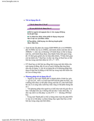 Tái sử dụng tần số .
Toàn bộ dải tần phát cho mạng GSM 900M chỉ có từ 890MHz
đến 915MHz tức là có 25MHz, mỗi kênh chiếm một khe tần số
200KHz => như vậy có khoảng 125 kênh thoại có thể sử dụng
một lúc, mỗi kênh thoại được chia thành 8 khe thời gian trong
đó 1/8 thời gian giành cho tín hiệu điều khiển, 7/8 khe thời gian
còn lại dành cho 7 thuê bao và như vậy tổng số thuê bao có thể
liên lạc trong một thời điểm là 125 x 7 = 875 .
875 thuê bao có thể liên lạc đồng thời trong một thời điểm cho
một mạng di động, đây là con số quá ít không đáp ứng được
nhu cầu sử dụng, vì vậy tái sử dụng tần số là phương pháp làm
tăng số thuê bao di động có thể liên lạc trong một thời điểm lên
tới con số hàng triệu .
Phương pháp tái sử dụng tần số .
- Người ta chia một Thành phố ra thành nhiêu ô hình lục giác
=> gọi là Cell , mỗi ô có một trạm BTS để thu phát tín hiệu, các
ô không liền nhau có thể phát chung một tần số ( như hình dưới
thì các ô có cùng mầu xanh hay mầu vàng có thể phát chung tần
số )
- Với phương pháp trên người ta có thể chia toàn bộ giải tần ra
làm 3 để phát trên các ô không liền kề như 3 mầu dưới đây, và
như vậy mỗi ô có thể phục vụ cho 875 / 3 = khoảng 290 thuê
bao .
- Trong một Thành phố có thể có hàng trăm trạm thu phát BTS
vì vậy nó có thể phục vụ được hàng chục ngàn thuê bao có thể
liên lạc trong cùng một thời điểm .
www.hocnghe.com.vn
xuanvinh_0912421959 Tài liệu này đã đăng ký bản quyền
 