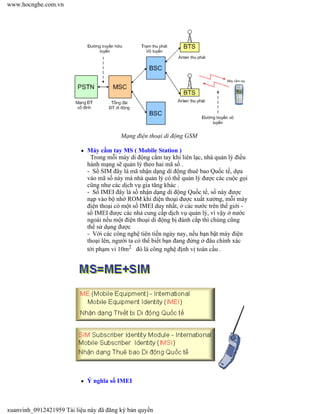 Mạng điện thoại di động GSM
Máy cầm tay MS ( Mobile Station )
Trong mỗi máy di động cầm tay khi liên lạc, nhà quản lý điều
hành mạng sẽ quản lý theo hai mã số .
- Số SIM đây là mã nhận dạng di động thuê bao Quốc tế, dựa
vào mã số này mà nhà quản lý có thể quản lý được các cuộc gọi
cũng như các dịch vụ gia tăng khác .
- Số IMEI đây là số nhận dạng di động Quốc tế, số này được
nạp vào bộ nhớ ROM khi điện thoại được xuất xưởng, mỗi máy
điện thoại có một số IMEI duy nhất, ở các nước trên thế giới -
số IMEI được các nhà cung cấp dịch vụ quản lý, vì vậy ở nước
ngoài nếu một điện thoại di động bị đánh cắp thì chúng cũng
thể sử dụng được
- Với các công nghệ tiên tiến ngày nay, nếu bạn bật máy điện
thoại lên, người ta có thể biết bạn đang đứng ở đâu chính xác
tới phạm vi 10m2 đó là công nghệ định vị toàn cầu .
Ý nghĩa số IMEI
www.hocnghe.com.vn
xuanvinh_0912421959 Tài liệu này đã đăng ký bản quyền
 