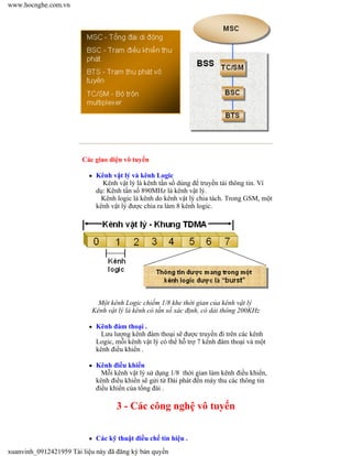 3 - Các công nghệ vô tuyến
Các giao diện vô tuyến
Kênh vật lý và kênh Logic
Kênh vật lý là kênh tần số dùng để truyền tải thông tin. Ví
dụ: Kênh tần số 890MHz là kênh vật lý.
Kênh logic là kênh do kênh vật lý chia tách. Trong GSM, một
kênh vật lý được chia ra làm 8 kênh logic.
Một kênh Logic chiếm 1/8 khe thời gian của kênh vật lý
Kênh vật lý là kênh có tần số xác định, có dải thông 200KHz
Kênh đàm thoại .
Lưu lượng kênh đàm thoại sẽ được truyền đi trên các kênh
Logic, mỗi kênh vật lý có thể hỗ trợ 7 kênh đàm thoại và một
kênh điều khiển .
Kênh điều khiển
Mỗi kênh vật lý sử dụng 1/8 thời gian làm kênh điều khiển,
kênh điều khiển sẽ gửi từ Đài phát đến máy thu các thông tin
điều khiển của tổng đài .
Các kỹ thuật điều chế tín hiệu .
www.hocnghe.com.vn
xuanvinh_0912421959 Tài liệu này đã đăng ký bản quyền
 
