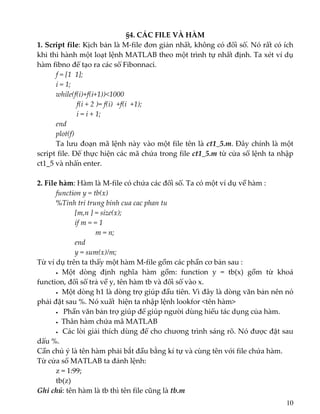 §4. CÁC FILE VÀ HÀM 
1. Script file: Kịch bản là M‐file đơn giản nhất, không có đối số. Nó rất có ích 
khi thi hành một loạt lệnh MATLAB theo một trình tự nhất định. Ta xét ví dụ 
hàm fibno để tạo ra các số Fibonnaci. 
  f = [1  1]; 
  i = 1; 
  while(f(i)+f(i+1))<1000 
       f(i + 2 )= f(i)  +f(i  +1); 
       i = i + 1; 
  end 
  plot(f) 
  Ta lưu đoạn mã lệnh này vào một file tên là ct1_5.m. Đây chính là một 
script file. Để thực hiện các mã chứa trong file ct1_5.m từ cửa sổ lệnh ta nhập 
ct1_5 và nhấn enter. 
 
2. File hàm: Hàm là M‐file có chứa các đối số. Ta có một ví dụ về hàm : 
  function y = tb(x) 
  %Tinh tri trung binh cua cac phan tu 
    [m,n ] = size(x); 
    if m = = 1 
         m = n; 
    end 
    y = sum(x)/m; 
Từ ví dụ trên ta thấy một hàm M‐file gồm các phần cơ bản sau : 
  •  Một  dòng  định  nghĩa  hàm  gồm:  function  y  =  tb(x)  gồm  từ  khoá 
function, đối số trả về y, tên hàm tb và đối số vào x. 
    •  Một dòng h1 là dòng trợ giúp đầu tiên. Vì đây là dòng văn bản nên nó 
phải đặt sau %. Nó xuất  hiện ta nhập lệnh lookfor <tên hàm> 
  •   Phần văn bản trợ giúp để giúp người dùng hiểu tác dụng của hàm. 
  •  Thân hàm chứa mã MATLAB  
  •  Các lời giải thích dùng để cho chương trình sáng rõ. Nó được đặt sau 
dấu %. 
Cần chú ý là tên hàm phải bắt đầu bằng kí tự và cùng tên với file chứa hàm. 
Từ cửa sổ MATLAB ta đánh lệnh: 
  z = 1:99; 
  tb(z) 
Ghi chú: tên hàm là tb thì tên file cũng là tb.m  
10
 