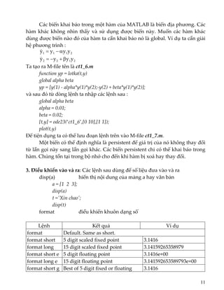 Các biến khai báo trong một hàm của MATLAB là biến địa phương. Các 
hàm khác không nhìn thấy và sử dụng được biến này. Muốn các hàm khác 
dùng được biến nào đó của hàm ta cần khai báo nó là global. Ví dụ ta cần giải 
hệ phương trình : 
2122
2111
yyyy
yyyy
β+−=
α−=
&
&
 
Ta tạo ra M‐file tên là ct1_6.m 
  function yp = lotka(t,y) 
  global alpha beta 
  yp = [y(1) ‐ alpha*y(1)*y(2);‐y(2) + beta*y(1)*y(2)]; 
và sau đó từ dòng lệnh ta nhập các lệnh sau : 
  global alpha beta 
  alpha = 0.01; 
  beta = 0.02; 
  [t,y] = ode23(‘ct1_6’,[0 10],[1 1]); 
  plot(t,y) 
Để tiện dụng ta có thể lưu đoạn lệnh trên vào M‐file ct1_7.m. 
  Một biến có thể định nghĩa là persistent để giá trị của nó không thay đổi 
từ lần gọi này sang lần gọi khác. Các biến persistent chỉ có thể khai báo trong 
hàm. Chúng tồn tại trong bộ nhớ cho đến khi hàm bị xoá hay thay đổi. 
 
3. Điều khiển vào và ra: Các lệnh sau dùng để số liệu đưa vào và ra 
  disp(a)    hiển thị nội dung của mảng a hay văn bản 
    a = [1  2  3]; 
    disp(a) 
    t =ʹXin chaoʹ; 
    disp(t) 
  format    điều khiển khuôn dạng số 
 
Lệnh  Kết quả  Ví dụ 
format  Default. Same as short. 
format short  5 digit scaled fixed point  3.1416
format long  15 digit scaled fixed point  3.14159265358979
format short e  5 digit floating point  3.1416e+00
format long e  15 digit floating point  3.141592653589793e+00
format short g  Best of 5 digit fixed or floating  3.1416
11
 
