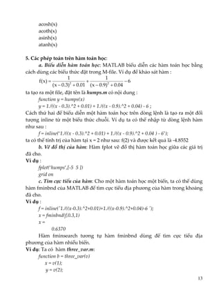   acosh(x) 
  acoth(x) 
  asinh(x) 
  atanh(x) 
 
5. Các phép toán trên hàm toán học:  
  a. Biểu diễn hàm toán học: MATLAB biểu diễn các hàm toán học bằng 
cách dùng các biểu thức đặt trong M‐file. Ví dụ để khảo sát hàm : 
  6
04.0)9.0x(
1
01.0)3.0x(
1
)x(f 22
−
+−
+
+−
=  
ta tạo ra một file, đặt tên là humps.m có nội dung : 
  function y = humps(x) 
  y = 1./((x ‐ 0.3).^2 + 0.01) + 1./((x ‐ 0.9).^2 + 0.04) ‐ 6 ; 
Cách thứ hai để biểu diễn một hàm toán học trên dòng lệnh là tạo ra một đối 
tượng inline từ một biểu thức chuỗi. Ví dụ ta có thể nhập từ dòng lệnh hàm 
như sau : 
  f = inline(‘1./((x ‐ 0.3).^2 + 0.01) + 1./((x ‐ 0.9).^2 + 0.04 ) ‐ 6’); 
ta có thể tính trị của hàm tại x = 2 như sau: f(2) và được kết quả là ‐4.8552 
  b. Vẽ đồ thị của hàm: Hàm fplot vẽ đồ thị hàm toán học giữa các giá trị 
đã cho. 
Ví dụ :    
fplot(‘humps’,[‐5  5 ]) 
  grid on 
  c. Tìm cực tiểu của hàm: Cho một hàm toán học một biến, ta có thể dùng 
hàm fminbnd của MATLAB để tìm cực tiểu địa phương của hàm trong khoảng 
đã cho.  
Ví dụ :  
f = inline(ʹ1./((x‐0.3).^2+0.01)+1./((x‐0.9).^2+0.04)‐6 ʹ); 
   x = fminbnd(f,0.3,1) 
   x = 
        0.6370 
Hàm  fminsearch  tương  tự  hàm  fminbnd  dùng  để  tìm  cực  tiểu  địa 
phương của hàm nhiều biến. 
Ví dụ: Ta có  hàm three_var.m: 
  function b = three_var(v) 
       x = v(1); 
                y = v(2); 
13
 