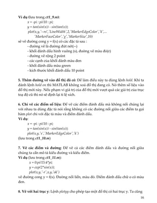 Ví dụ (lưu trong ct1_9.m): 
  x = ‐pi : pi/10 : pi; 
  y = tan(sin(x)) ‐ sin(tan(x)); 
           plot(x,y,ʹ‐‐rs’,ʹLineWidthʹ,2,ʹMarkerEdgeColorʹ,ʹkʹ,... 
                  ʹMarkerFaceColorʹ,ʹgʹ,ʹMarkerSizeʹ,10)   
sẽ vẽ đường cong y = f(x) có các đặc tả sau : 
  ‐ đường vẽ là đường đứt nét(‐‐) 
  ‐ khối đánh dấu hình vuông (s), đường vẽ màu đỏ(r) 
  ‐ đường vẽ rộng 2 point 
  ‐ các cạnh của khối đánh màu đen 
  ‐ khối đánh dấu màu green 
  ‐ kích thước khối đánh dấu 10 point 
 
5. Thêm đường vẽ vào đồ thị đã có: Để làm điều này ta dùng lệnh hold. Khi ta 
đánh lệnh hold on thì MATLAB không xoá đồ thị đang có. Nó thêm số liệu vào 
đồ thị mới này. Nếu phạm vi giá trị của đồ thị mới vượt quá các giá trị của trục 
toạ độ cũ thì nó sẽ định lại tỉ lệ xích.  
 
6. Chỉ vẽ các điểm số liệu: Để vẽ các điểm đánh dấu mà không nối chúng lại 
với nhau ta dùng đặc tả nói rằng không có các đường nối giữa các điểm ta gọi 
hàm plot chỉ với đặc tả màu và điểm đánh dấu.  
Ví dụ: 
  x = ‐pi : pi/10 : pi; 
  y = tan(sin(x)) ‐ sin(tan(x)); 
  plot(x,y,ʹsʹ,ʹMarkerEdgeColorʹ,ʹkʹ) 
(lưu trong ct1_10.m) 
 
7.  Vẽ  các  điểm  và  đường:  Để  vẽ  cả  các  điểm  đánh  dấu  và  đường  nối  giữa 
chúng ta cần mô tả kiểu đường và kiểu điểm. 
Ví dụ (lưu trong ct1_11.m):   
  x = 0:pi/15:4*pi; 
      y = exp(2*sin(x)); 
      plot(x,y,ʹ‐rʹ,x,y,ʹokʹ) 
vẽ đường cong y = f(x). Đường nối liền, màu đỏ. Điểm đánh dấu chữ o có màu 
đen. 
 
8. Vẽ với hai trục y: Lệnh plotyy cho phép tạo một đồ thị có hai trục y. Ta cũng 
16
 