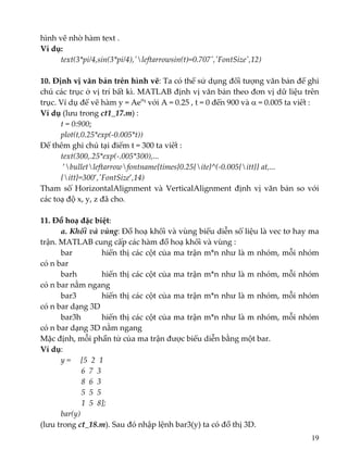 hình vẽ nhờ hàm text . 
Ví dụ:      
text(3*pi/4,sin(3*pi/4),ʹleftarrowsin(t)=0.707ʹ,ʹFontSizeʹ,12) 
 
10. Định vị văn bản trên hình vẽ: Ta có thể sử dụng đối tượng văn bản để ghi 
chú các trục ở vị trí bất kì. MATLAB định vị văn bản theo đơn vị dữ liệu trên 
trục. Ví dụ để vẽ hàm y = Aeαt với A = 0.25 , t = 0 đến 900 và α = 0.005 ta viết : 
Ví dụ (lưu trong ct1_17.m) :  
t = 0:900; 
  plot(t,0.25*exp(‐0.005*t)) 
Để thêm ghi chú tại điểm t = 300 ta viết : 
text(300,.25*exp(‐.005*300),... 
 ’bulletleftarrowfontname{times}0.25{ite}^(‐0.005{itt}} at,... 
{itt}=300’,ʹFontSize’,14) 
Tham số HorizontalAlignment và VerticalAlignment định vị văn bản so với 
các toạ độ x, y, z đã cho.  
 
11. Đồ hoạ đặc biệt:  
  a. Khối và vùng: Đồ hoạ khối và vùng biểu diễn số liệu là vec tơ hay ma 
trận. MATLAB cung cấp các hàm đồ hoạ khối và vùng : 
  bar    hiển thị các cột của ma trận m*n như là m nhóm, mỗi nhóm 
có n bar 
  barh    hiển thị các cột của ma trận m*n như là m nhóm, mỗi nhóm 
có n bar nằm ngang 
  bar3    hiển thị các cột của ma trận m*n như là m nhóm, mỗi nhóm 
có n bar dạng 3D 
  bar3h   hiển thị các cột của ma trận m*n như là m nhóm, mỗi nhóm 
có n bar dạng 3D nằm ngang 
Mặc định, mỗi phần tử của ma trận được biểu diễn bằng một bar. 
Ví dụ:    
y =     [5  2  1 
            6  7  3 
            8  6  3 
            5  5  5  
                     1  5  8]; 
  bar(y) 
(lưu trong ct_18.m). Sau đó nhập lệnh bar3(y) ta có đồ thị 3D. 
19
 