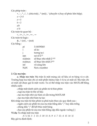 Các phép toán :  
+ , ‐ , * , / ,  (chia trái) , ^ (mũ) , ‘ (chuyển vị hay số phức liên hiệp).  
  x = 2+3 
  a = 5 
  b = 2 
  a/b 
  ab 
Các toán tử quan hệ : 
  < , <= , > , >= , == , ~= 
Các toán tử logic :  
& , | (or) , ~ (not) 
Các hằng :   
    pi       3.14159265 
    i        số ảo 
    j        tương tự i 
    eps      sai số 2‐52
    realmin    số thực nhỏ nhất 2‐1022
    realmax   số thực lớn nhất 21023
    inf       vô cùng lớn 
    NaN    Not a number 
 
2. Các ma trận:  
  a. Nhập ma trận: Ma trận là một mảng các số liệu có m hàng và n cột. 
Trường hợp ma trận chỉ có một phần tử(ma trận 1‐1) ta có một số. Ma trận chỉ 
có một cột được gọi là một vectơ. Ta có thể nhập ma trận vào MATLAB bằng 
nhiều cách: 
• nhập một danh sách các phần tử từ bàn phím 
• nạp ma trận từ file số liệu 
• tạo ma trận nhờ các hàm có sẵn trong MATLAB 
• tạo ma trận nhờ hàm tự tạo 
Khi nhập ma trận từ bàn phím ta phải tuân theo các quy định sau : 
  • ngăn cách các phần tử của ma trận bằng dấu “,” hay dấu trống 
  • dùng dấu “;” để kết thúc một hàng 
  • bao các phần tử của ma trận bằng cặp dấu ngoặc vuông [ ] 
Ví dụ: Ta nhập một ma trận  
A = [ 16  3   2  13 ; 5  10  11  8 ; 9   6  7  12 ; 4  15  14  1]   
Bây giờ ta đánh lệnh: 
2
 