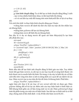 x = [.19 .22 .41]; 
  pie(x) 
  g. Làm hình chuyển động: Ta có thể tạo ra hình chuyển động bằng 2 cách
  • tạo và lưu nhiều hình khác nhau và lần lượt hiển thị chúng 
  • vẽ và xoá liên tục một đối tượng trên màn hình,mỗi lần vẽ lại có sự thay 
đổi. 
Với cách thứ nhất  ta thực hiện hình chuyển động qua 3 bước: 
  • dùng hàm moviein để dành bộ nhớ cho một ma trận đủ lớn nhằm lưu 
các khung hình. 
  • dùng hàm getframes để tạo các khung hình.  
  • dùng hàm movie để hiển thị các khung hình. 
Sau  đây  là  ví  dụ  sử  dụng  movie  để  quan  sát  hàm  fft(eye(n)).Ta  tạo  hàm 
ct1_23.m như sau : 
  axis equal 
  M = moviein(16,gcf); 
  set(gca,ʹNextPlotʹ,ʹreplacechildrenʹ) 
  h = uicontrol(ʹstyleʹ,ʹsliderʹ,ʹpositionʹ,[100 10 500 20],ʹMinʹ,1,ʹMaxʹ,16) 
  for j = 1:16 
       plot(fft(eye(j + 16))) 
       set(h,ʹValueʹ,j) 
     M(:,j) = getframe(gcf); 
  end 
  clf; 
  axes(ʹPositionʹ,[0 0 1 1]); 
  movie(M,30) 
Bước đầu tiên để tạo hình ảnh chuyển động là khởi gán ma trận. Tuy nhiên 
trước khi gọi hàm moviein, ta cần tạo ra các trục toạ độ có cùng kích thước với 
kích thước mà ta muốn hiển thị hình. Do trong ví dụ này ta hiển thị các số liệu 
cách đều trên vòng tròn đơn vị nên ta dùng lệnh axis equal để xác định tỉ lệ các 
trục. Hàm moviein tạo ra ma trận đủ lớn để chứa 16 khung hình. Phát biểu : 
  set(gca,ʹNextPlotʹ,ʹreplacechildrenʹ) 
ngăn  hàm  plot  đưa  tỉ  lệ  các  trục  về  axis  normal  mỗi  khi  nó  được  gọi.  Hàm 
getframe không đối số trả lại các điểm ảnh của trục hiện hành ở hình hiện có. 
Mỗi khung hình gồm các số liệu trong một vec tơ cột. Hàm getframe(gcf) chụp 
toàn bộ phần trong của một cửa sổ hiện hành. Sau khi tạo ra hình ảnh ta có thể 
chạy chúng một số lần nhất định  ví dụ 30 lần nhờ hàm movie(M,30) .  
22
 