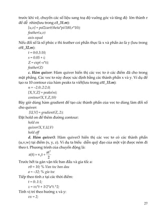 trước khi vẽ, chuyển các số liệu sang toạ độ vuông góc và tăng độ  lớn thành r 
để dễ  nhìn(lưu trong c1_31.m): 
[u,v] = pol2cart(theta*pi/180,r*10); 
feather(u,v) 
axis equal 
Nếu đối số là số phức z thì feather coi phần thực là x và phần ảo là y (lưu trong 
ct1_32.m): 
t = 0:0.3:10;  
s = 0.05 + i;  
Z = exp(–s*t);  
feather(Z) 
c. Hàm quiver: Hàm quiver hiển thị các vec tơ ở các điểm đã cho trong 
mặt phẳng. Các vec tơ này được xác định bằng các thành phần x và y. Ví dụ để 
tạo ra 10 contour của hàm peaks ta viết(lưu trong ct1_33.m): 
n = –2.0:.2:2.0; 
[X,Y,Z] = peaks(n); 
contour(X,Y,Z,10) 
Bây giờ dùng hàm gradient để tạo các thành phần của vec tơ dùng làm đối số 
cho quiver: 
 [U,V] = gradient(Z,.2); 
Đặt hold on để thêm đường contour: 
hold on 
quiver(X,Y,U,V) 
hold off 
d.  Hàm  quiver3:  Hàm  quiver3  hiển  thị  các  vec  tơ  có  các  thành  phần 
(u,v,w) tại điểm (x, y, z). Ví dụ ta biểu  diễn quỹ đạo của một vật được ném đi 
theo t. Phương trình của chuyển động là: 
2
at
tv)t(z
2
0 +=  
Trước hết ta gán vận tốc ban đầu và gia tốc a: 
v0 = 10; % Van toc ban dau 
a = –32; % gia toc 
Tiếp theo tính z tại các thời điểm: 
t = 0:.1:1; 
z = vz*t + 1/2*a*t.^2; 
Tính vị trí theo hướng x và y: 
vx = 2; 
27
 