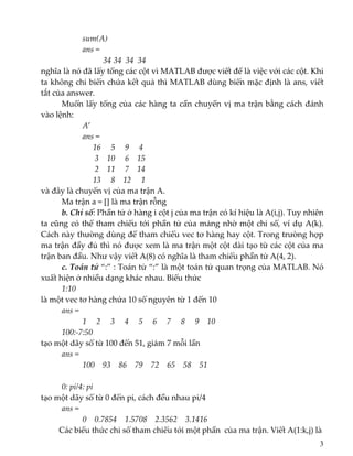     sum(A)  
    ans = 
34 34  34  34 
nghĩa là nó đã lấy tổng các cột vì MATLAB được viết để là việc với các cột. Khi 
ta không chỉ biến chứa kết quả thì MATLAB dùng biến mặc định là ans, viết 
tắt của answer. 
  Muốn lấy tổng của các hàng ta cần chuyển vị ma trận bằng cách đánh 
vào lệnh: 
    A’ 
ans = 
          16     5     9     4 
            3    10     6    15 
           2    11     7    14 
          13     8    12     1 
và đây là chuyển vị của ma trận A. 
  Ma trận a = [] là ma trận rỗng 
  b. Chỉ số: Phần tử ở hàng i cột j của ma trận có kí hiệu là A(i,j). Tuy nhiên 
ta cũng có thể tham chiếu tới phần tử của mảng nhờ một chỉ số, ví dụ A(k). 
Cách này thường dùng để tham chiếu vec tơ hàng hay cột. Trong trường hợp 
ma trận đầy đủ thì nó được xem là ma trận một cột dài tạo từ các cột của ma 
trận ban đầu. Như vậy viết A(8) có nghĩa là tham chiếu phần tử A(4, 2). 
  c. Toán tử “:” : Toán tử “:” là một toán tử quan trọng của MATLAB. Nó 
xuất hiện ở nhiều dạng khác nhau. Biểu thức  
  1:10 
là một vec tơ hàng chứa 10 số nguyên từ 1 đến 10 
ans = 
         1     2     3     4     5     6     7     8     9    10 
  100:‐7:50 
tạo một dãy số từ 100 đến 51, giảm 7 mỗi lần 
ans = 
100    93    86    79    72    65    58    51 
 
  0: pi/4: pi 
tạo một dãy số từ 0 đến pi, cách đều nhau pi/4 
ans = 
            0    0.7854    1.5708    2.3562    3.1416 
         Các biểu thức chỉ số tham chiếu tới một phần  của ma trận. Viết A(1:k,j) là 
3
 