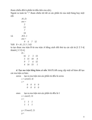 tham chiếu đến k phần tử đầu tiên của cột j. 
Ngoài ra toán tử “:” tham chiếu tới tất cả các phần tử của một hàng hay một 
cột. 
    A(:,3)  
    ans = 
     2 
    11 
     7 
    14 
và     A(3, :)  
    ans = 
     9     6     7    12 
Viết   B = A(:, [1 3  2 4])  
ta tạo được ma trận B từ ma trận A bằng cách đổi thứ tự các cột từ [1 2 3 4] 
thành [ 1 3 2 4 ] 
B = 
    16     2      3    13 
     5    11    10      8 
     9      7      6    12 
     4    14    15      1   
 
  d. Tạo ma trận bằng hàm có sẵn: MATLAB cung cấp một số hàm để tạo 
các ma trận cơ bản: 
  zeros   tạo ra ma trận mà các phần tử đều là zeros 
z = zeros(2, 4) 
z = 
0     0     0     0 
             0     0     0     0 
   
  ones    tạo ra ma trận mà các phần tử đều là 1 
x = ones(2, 3) 
x = 
      1     1     1 
           1     1     1 
 
y = 5*ones(2, 2) 
y = 
4
 
