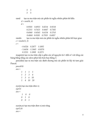 5     5 
             5     5 
   
rand    tạo ra ma trận mà các phần tử ngẫu nhiên phân bố đều               
d = rand(4, 4) 
          d = 
               0.9501    0.8913    0.8214    0.9218 
                 0.2311    0.7621    0.4447    0.7382 
                     0.6068    0.4565    0.6154    0.1763 
                     0.4860   0.0185    0.7919    0.4057 
randn    tạo ra ma trận mà các phần tử ngẫu nhiên phân bố trực giao 
e = randn(3, 3) 
e = 
     ‐ 0.4326    0.2877    1.1892 
     ‐ 1.6656   ‐1.1465   ‐0.0376 
        0.1253    1.1909    0.3273 
magic(n) tạo ra ma trận cấp n gồm các số nguyên từ 1 đến n2 với tổng các 
hàng bằng tổng các cột.n phải lớn hơn hay bằng 3. 
pascal(n) tạo ra ma trận xác định dương mà các phần tử lấy từ tam giác 
Pascal. 
pascal(4) 
ans = 
1     1     1     1 
         1     2     3     4 
         1     3     6    10 
         1     4    10    20 
 
eye(n) tạo ma trận đơn vị 
eye(3) 
ans = 
         1     0     0 
         0     1     0 
         0     0     1 
 
  eye(m,n) tạo ma trận đơn vị mở rông  
eye(3,4) 
  ans = 
5
 
