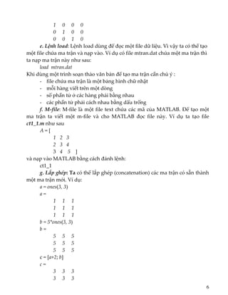          1     0     0     0 
         0     1     0     0 
         0     0     1     0 
  e. Lệnh load: Lệnh load dùng để đọc một file dữ liệu. Vì vậy ta có thể tạo 
một file chứa ma trận và nạp vào. Ví dụ có file mtran.dat chứa một ma trận thì 
ta nạp ma trận này như sau: 
  load  mtran.dat 
Khi dùng một trình soạn thảo văn bản để tạo ma trận cần chú ý : 
- file chứa ma trận là một bảng hình chữ nhật 
- mỗi hàng viết trên một dòng 
- số phần tử ở các hàng phải bằng nhau 
- các phần tử phải cách nhau bằng dấu trống 
  f. M‐file: M‐file là một file text chứa các mã của MATLAB. Để tạo một 
ma  trận  ta  viết  một  m‐file  và  cho  MATLAB  đọc  file  này.  Ví  dụ  ta  tạo  file 
ct1_1.m như sau 
  A = [ 
1  2   3 
2  3   4 
3  4    5    ] 
và nạp vào MATLAB bằng cách đánh lệnh: 
  ct1_1 
  g. Lắp ghép: Ta có thể lắp ghép (concatenation) các ma trận có sẵn thành 
một ma trận mới. Ví dụ: 
  a = ones(3, 3) 
a = 
1     1     1 
         1     1     1 
         1     1     1 
b = 5*ones(3, 3) 
b = 
       5     5     5 
         5     5     5 
         5     5     5 
c = [a+2; b] 
c = 
       3     3     3 
         3     3     3 
6
 