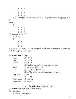          3     3     3 
         5     5     5 
         5     5     5 
         5     5     5 
  h. Xoá hàng và cột: Ta có thể xoá hàng và cột từ ma trận bằng dùng dấu 
[]. 
Ví dụ:  
b = 
       5     5     5 
         5     5     5 
         5     5     5 
Để xoá cột thứ 2 ta viết: 
  b(:, 2) = [] 
b = 
       5     5      
         5     5      
         5     5      
Viết x(1:2:5) = [] nghĩa là ta xoá các phần tử bắt đầu từ đến phần tử thứ 5 và 
cách 2 rồi sắp xếp lại ma trận. 
 
3. Các lệnh xử lí ma trận:  
  Cộng        : X= A + B 
  Trừ        : X= A ‐ B 
  Nhân       : X= A * B 
          : X.*A nhân các phần tử tương ứng với nhau 
  Chia        : X = A/B  lúc đó X*B = A 
          : X = AB   lúc đó A*X = B 
          : X=A./B chia các phần tử tương ứng với nhau   
  Luỹ thừa    : X = A^2 
          : X = A.^2 
  Nghịch đảo   : X = inv(A) 
  Định thức     : d = det(A) 
 
§3. LẬP TRÌNH TRONG MATLAB 
1. Các phát biểu điều kiện if, else, elseif:  
Cú pháp của if: 
  if <biểu thức điều kiện> 
7
 