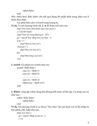    <phát biểu> 
  end 
Nếu <biểu thức điều kiện> cho kết quả đúng thì phần lệnh trong thân của if 
được thực hiện. 
  Các phát biểu else và leseif cũng tương tự. 
Ví dụ: Ta xét chương trình ct1_2. m để đoán tuổi như sau: 
  disp(‘Xin chao! Han hanh duoc lam quen’); 
  x = fix(30*rand); 
  disp(‘Tuoi toi trong khoang 0 ‐ 30’); 
  gu = input(‘Xin nhap tuoi cua ban:  ‘); 
if gu < x 
        disp(‘Ban tre hon toi’); 
           elseif gu > x 
        disp(‘Ban lon hon toi’); 
          else 
        disp(‘Ban bang tuoi toi’); 
           end 
 
2. switch: Cú pháp của switch như sau : 
  switch <biểu thức> 
    case n1 : <lệnh 1> 
    case n2 : <lệnh 2> 
    . . . . . . . . . . . . . . . 
    case nn : <lệnh n> 
    otherwise : <lệnh n+1> 
  end 
 
3. While: vòng lặp while dùng khi không biết trước số lần lặp. Cú pháp của nó 
như sau : 
  while <biểu thức> 
    <phát biểu> 
  end 
Ví dụ: Xét chương trình in ra chuoi “Xin chao” lên mà hình với số lần nhập từ 
bàn phím (ct1_3.m) như sau: 
disp(ʹxin chaoʹ); 
   gu = input(ʹNhap so lan in: ʹ); 
   i = 0; 
8
 