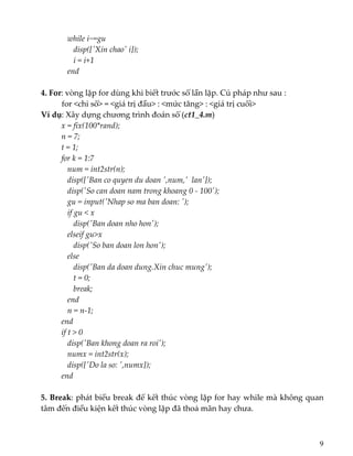    while i~=gu 
      disp([ʹXin chaoʹ i]); 
      i = i+1 
   end 
 
4. For: vòng lặp for dùng khi biết trước số lần lặp. Cú pháp như sau : 
  for <chỉ số> = <giá trị đầu> : <mức tăng> : <giá trị cuối> 
Ví dụ: Xây dựng chương trình đoán số (ct1_4.m) 
x = fix(100*rand); 
n = 7; 
t = 1; 
for k = 1:7 
   num = int2str(n); 
   disp([ʹBan co quyen du doan ʹ,num,ʹ  lanʹ]); 
   disp(ʹSo can doan nam trong khoang 0 ‐ 100ʹ); 
   gu = input(ʹNhap so ma ban doan: ʹ); 
   if gu < x 
      disp(ʹBan doan nho honʹ); 
   elseif gu>x 
      disp(ʹSo ban doan lon honʹ); 
   else 
      disp(ʹBan da doan dung.Xin chuc mungʹ); 
      t = 0; 
      break; 
   end 
   n = n‐1; 
end 
if t > 0 
   disp(ʹBan khong doan ra roiʹ); 
   numx = int2str(x); 
   disp([ʹDo la so: ʹ,numx]); 
end 
 
5. Break: phát biểu break để kết thúc vòng lặp for hay while mà không quan 
tâm đến điều kiện kết thúc vòng lặp đã thoả mãn hay chưa. 
 
 
9
 