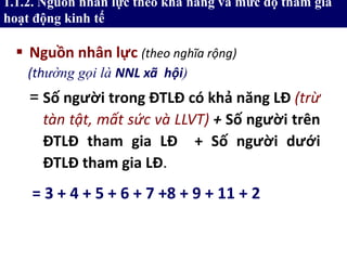1.1.2. Nguồn nhân lực theo khả năng và mức độ tham gia
hoạt động kinh tế
 Nguồn nhân lực (theo nghĩa rộng)
= Số người trong ĐTLĐ có khả năng LĐ (trừ
tàn tật, mất sức và LLVT) + Số người trên
ĐTLĐ tham gia LĐ + Số người dưới
ĐTLĐ tham gia LĐ.
= 3 + 4 + 5 + 6 + 7 +8 + 9 + 11 + 2
(thường gọi là NNL xã hội)
 
