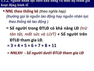1.1.2. Nguồn nhân lực theo khả năng và mức độ tham gia
hoạt động kinh tế
NNL theo thống kê (theo nghĩa hẹp)
= Số người trong ĐTLĐ có khả năng LĐ (trừ
tàn tật, mất sức và LLVT) + Số người trên
ĐTLĐ tham gia LĐ.
= 3 + 4 + 5 + 6 + 7 + 8 + 11
= NNLXH - Số người dưới ĐTLĐ tham gia LĐ
(thường gọi là nguồn lao động hay nguồn nhân lực
theo thống kê lao động )
 