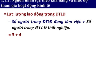 Lực lượng lao động trong ĐTLĐ
= 3 + 4
= Số người trong ĐTLĐ đang làm việc + Số
người trong ĐTLĐ thất nghiệp.
1.1.2. Nguồn nhân lực theo khả năng và mức độ
tham gia hoạt động kinh tế
 