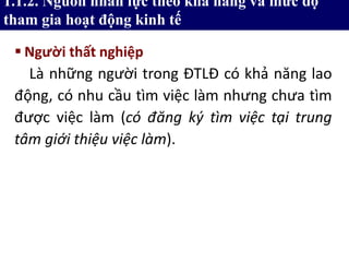  Người thất nghiệp
Là những người trong ĐTLĐ có khả năng lao
động, có nhu cầu tìm việc làm nhưng chưa tìm
được việc làm (có đăng ký tìm việc tại trung
tâm giới thiệu việc làm).
1.1.2. Nguồn nhân lực theo khả năng và mức độ
tham gia hoạt động kinh tế
 