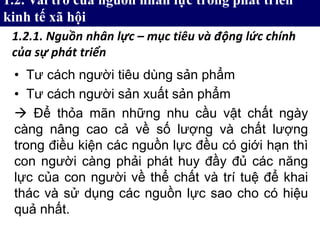 • Tư cách người tiêu dùng sản phẩm
• Tư cách người sản xuất sản phẩm
 Để thỏa mãn những nhu cầu vật chất ngày
càng nâng cao cả về số lượng và chất lượng
trong điều kiện các nguồn lực đều có giới hạn thì
con người càng phải phát huy đầy đủ các năng
lực của con người về thể chất và trí tuệ để khai
thác và sử dụng các nguồn lực sao cho có hiệu
quả nhất.
1.2. Vai trò của nguồn nhân lực trong phát triển
kinh tế xã hội
1.2.1. Nguồn nhân lực – mục tiêu và động lức chính
của sự phát triển
 
