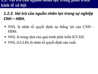  NNL là nhân tố quyết định sự thắng lợi của CNH –
HĐH.
 NNL là trung tâm của quá trình phát triển KT-XH.
 NNL (LLLĐ) là nhân tố quyết định sản xuất.
1.2. Vai trò của nguồn nhân lực trong phát triển
kinh tế xã hội
1.2.2. Vai trò của nguồn nhân lực trong sự nghiệp
CNH – HĐH.
 