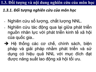 - Nghiên cứu số lượng, chất lượng NNL.
- Nghiên cứu tác động qua lại giữa phát triển
nguồn nhân lực với phát triển kinh tế xã hội
của quốc gia..
 Hệ thống các cơ chế, chính sách, biện
pháp và giải pháp nhằm phát triển và sử
dụng có hiệu quả NNL với mục đích đạt
được năng suất lao động xã hội tối ưu.
1.3. Đối tượng và nội dung nghiên cứu của môn học
1.3.1. Đối tượng nghiên cứu của môn học
 