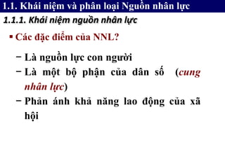  Các đặc điểm của NNL?
1.1.1. Khái niệm nguồn nhân lực
− Là nguồn lực con người
− Là một bộ phận của dân số (cung
nhân lực)
− Phản ánh khả năng lao động của xã
hội
1.1. Khái niệm và phân loại Nguồn nhân lực
 