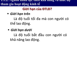  Giới hạn trên
Giới hạn của ĐTLĐ?
1.1.2. Nguồn nhân lực theo khả năng và mức độ
tham gia hoạt động kinh tế
Là độ tuổi bắt đầu con người có
khả năng lao động.
 Giới hạn dưới
Là độ tuổi tối đa mà con người có
thể lao động.
 