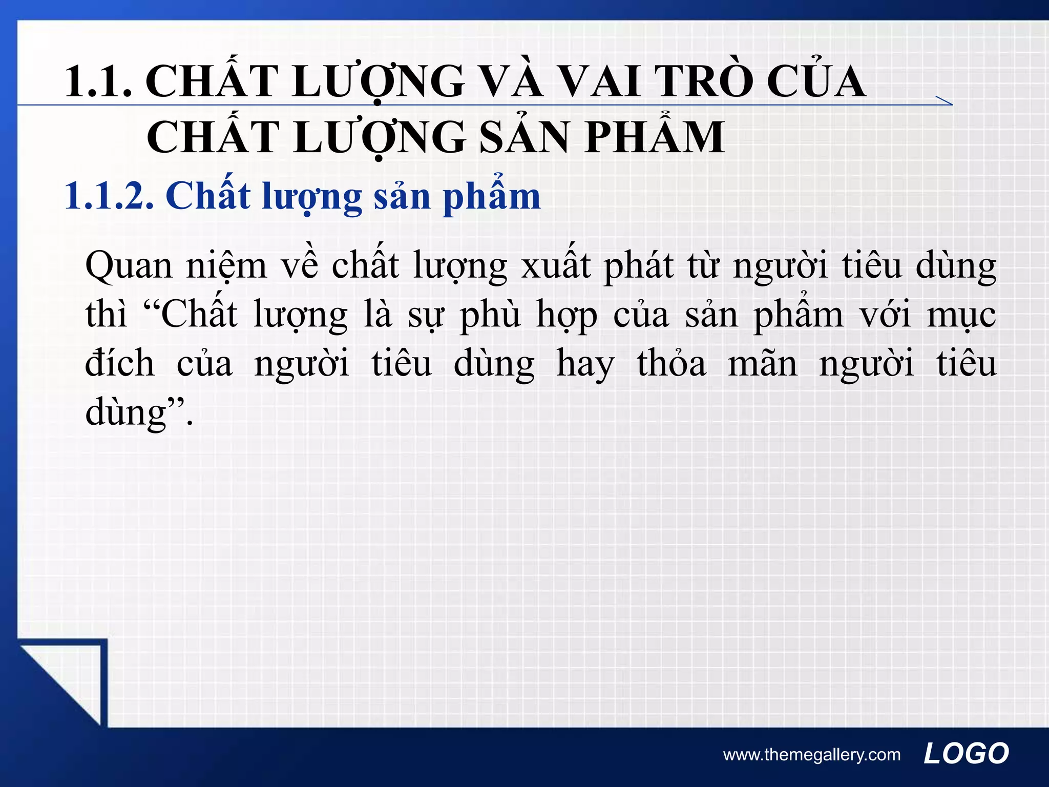 LOGO
1.1.2. Chất lượng sản phẩm
www.themegallery.com
1.1. CHẤT LƯỢNG VÀ VAI TRÒ CỦA
CHẤT LƯỢNG SẢN PHẨM
Quan niệm về chất lượng xuất phát từ người tiêu dùng
thì “Chất lượng là sự phù hợp của sản phẩm với mục
đích của người tiêu dùng hay thỏa mãn người tiêu
dùng”.
 
