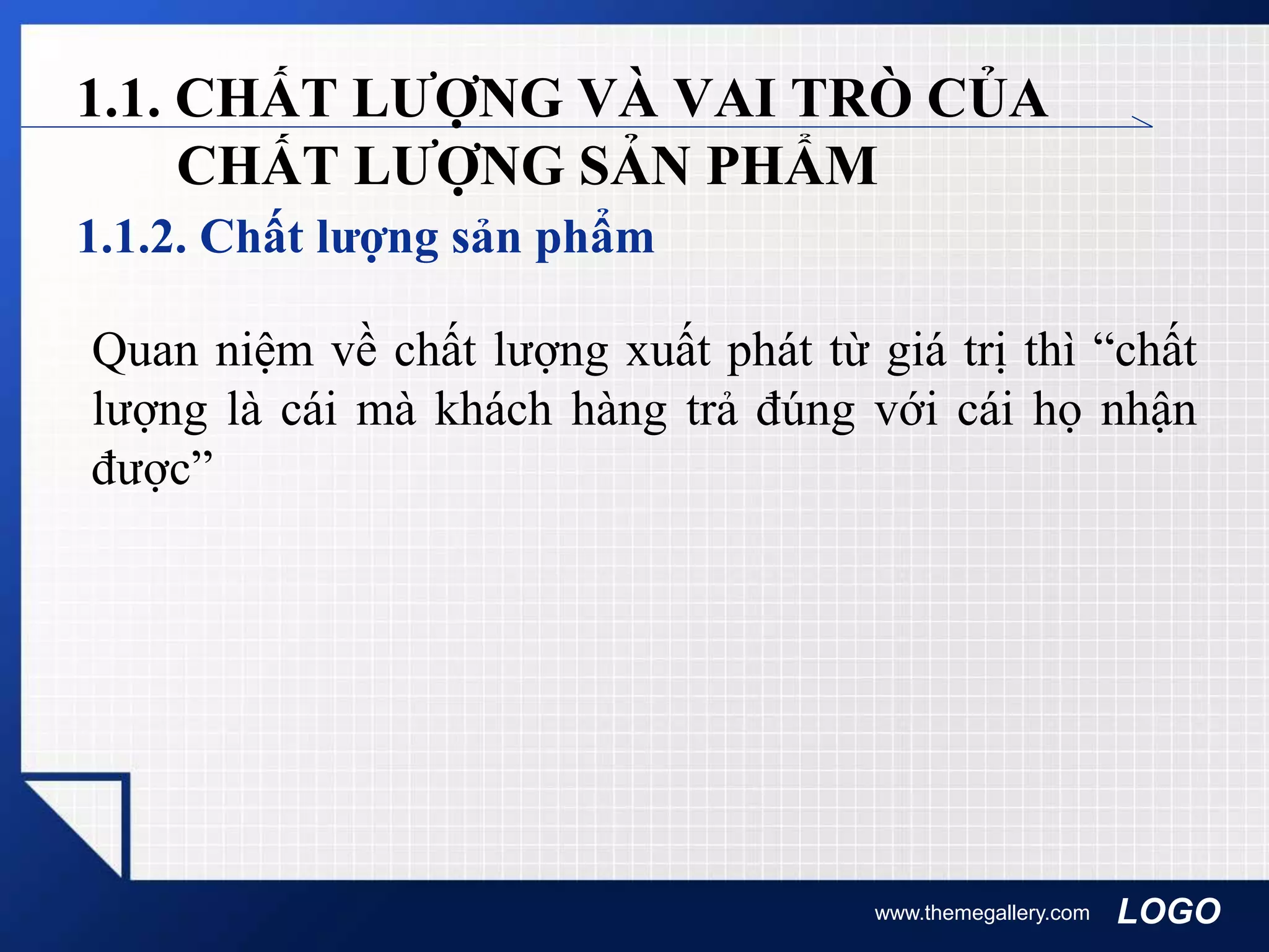 LOGO
1.1.2. Chất lượng sản phẩm
www.themegallery.com
1.1. CHẤT LƯỢNG VÀ VAI TRÒ CỦA
CHẤT LƯỢNG SẢN PHẨM
Quan niệm về chất lượng xuất phát từ giá trị thì “chất
lượng là cái mà khách hàng trả đúng với cái họ nhận
được”
 