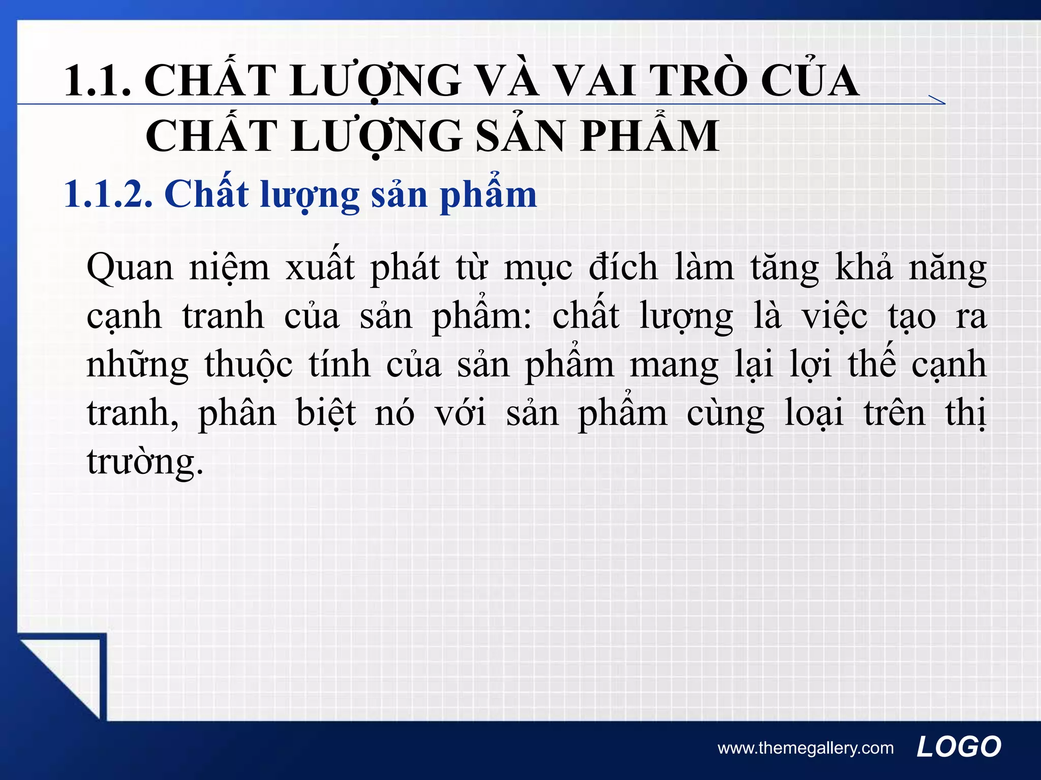 LOGO
1.1.2. Chất lượng sản phẩm
www.themegallery.com
1.1. CHẤT LƯỢNG VÀ VAI TRÒ CỦA
CHẤT LƯỢNG SẢN PHẨM
Quan niệm xuất phát từ mục đích làm tăng khả năng
cạnh tranh của sản phẩm: chất lượng là việc tạo ra
những thuộc tính của sản phẩm mang lại lợi thế cạnh
tranh, phân biệt nó với sản phẩm cùng loại trên thị
trường.
 