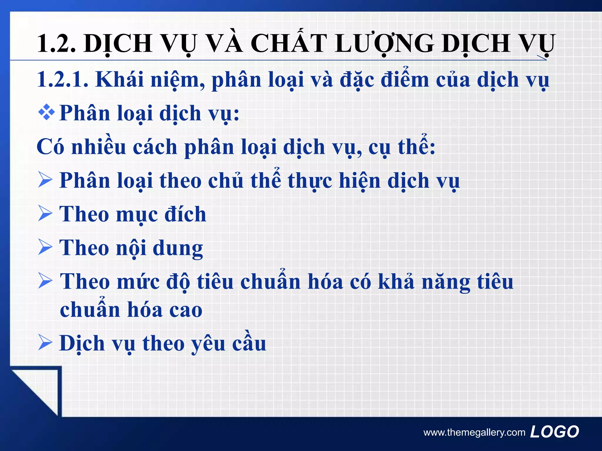LOGO
1.2.1. Khái niệm, phân loại và đặc điểm của dịch vụ
Phân loại dịch vụ:
Có nhiều cách phân loại dịch vụ, cụ thể:
 Phân loại theo chủ thể thực hiện dịch vụ
 Theo mục đích
 Theo nội dung
 Theo mức độ tiêu chuẩn hóa có khả năng tiêu
chuẩn hóa cao
 Dịch vụ theo yêu cầu
www.themegallery.com
1.2. DỊCH VỤ VÀ CHẤT LƯỢNG DỊCH VỤ
 