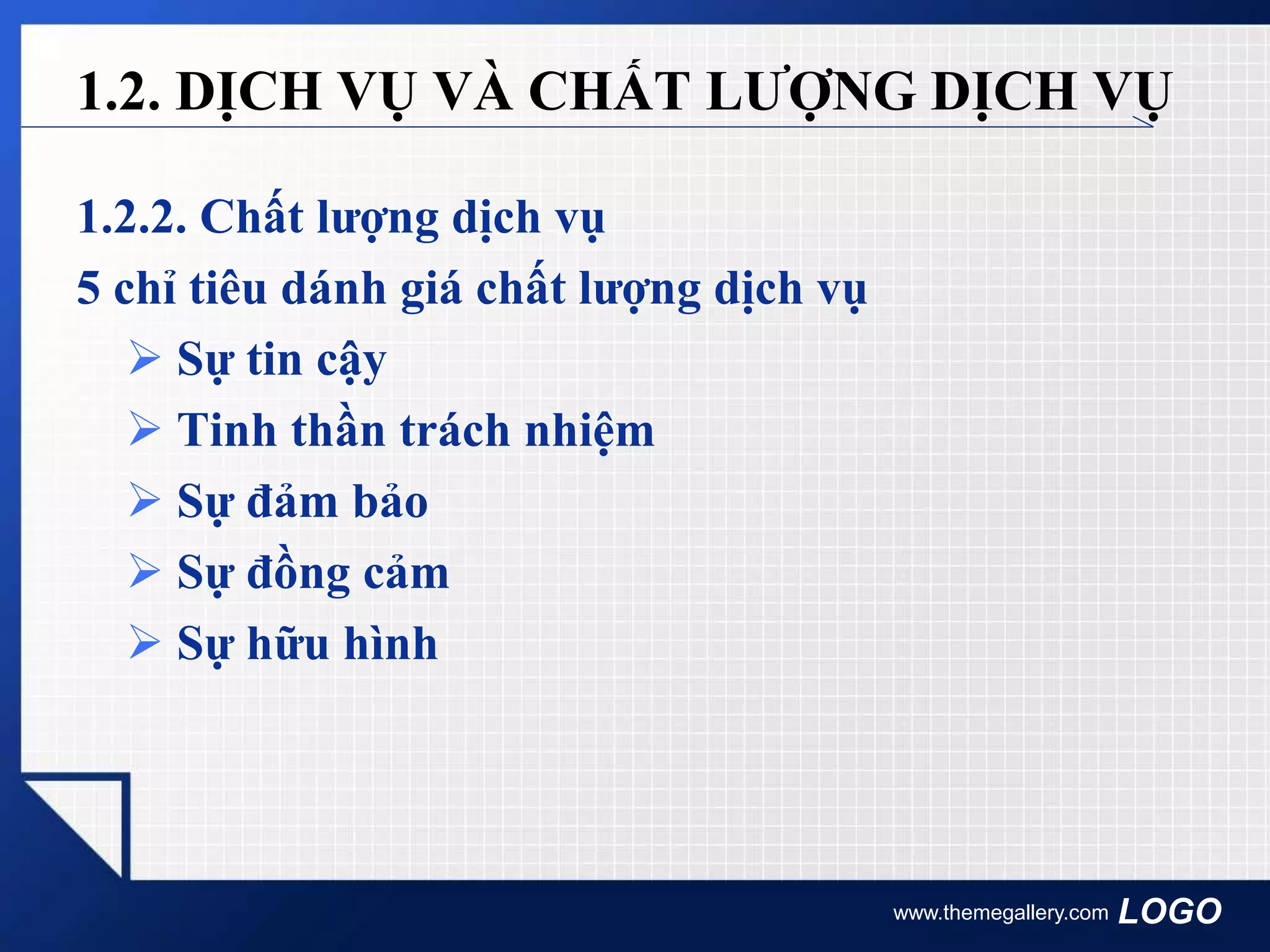 LOGO
1.2.2. Chất lượng dịch vụ
5 chỉ tiêu dánh giá chất lượng dịch vụ
 Sự tin cậy
 Tinh thần trách nhiệm
 Sự đảm bảo
 Sự đồng cảm
 Sự hữu hình
www.themegallery.com
1.2. DỊCH VỤ VÀ CHẤT LƯỢNG DỊCH VỤ
 
