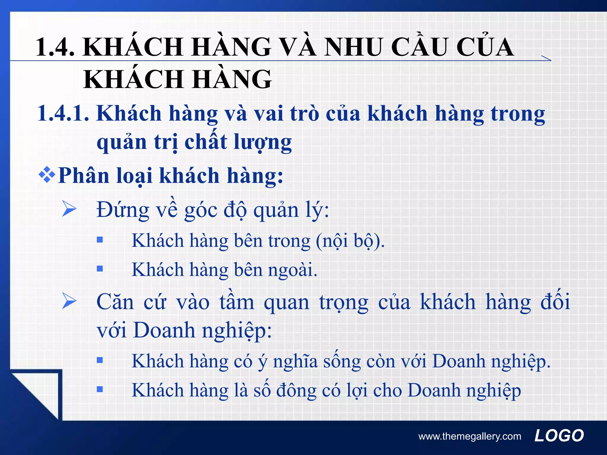 LOGO
1.4. KHÁCH HÀNG VÀ NHU CẦU CỦA
KHÁCH HÀNG
1.4.1. Khách hàng và vai trò của khách hàng trong
quản trị chất lượng
Phân loại khách hàng:
 Đứng về góc độ quản lý:
 Khách hàng bên trong (nội bộ).
 Khách hàng bên ngoài.
 Căn cứ vào tầm quan trọng của khách hàng đối
với Doanh nghiệp:
 Khách hàng có ý nghĩa sống còn với Doanh nghiệp.
 Khách hàng là số đông có lợi cho Doanh nghiệp
www.themegallery.com
 