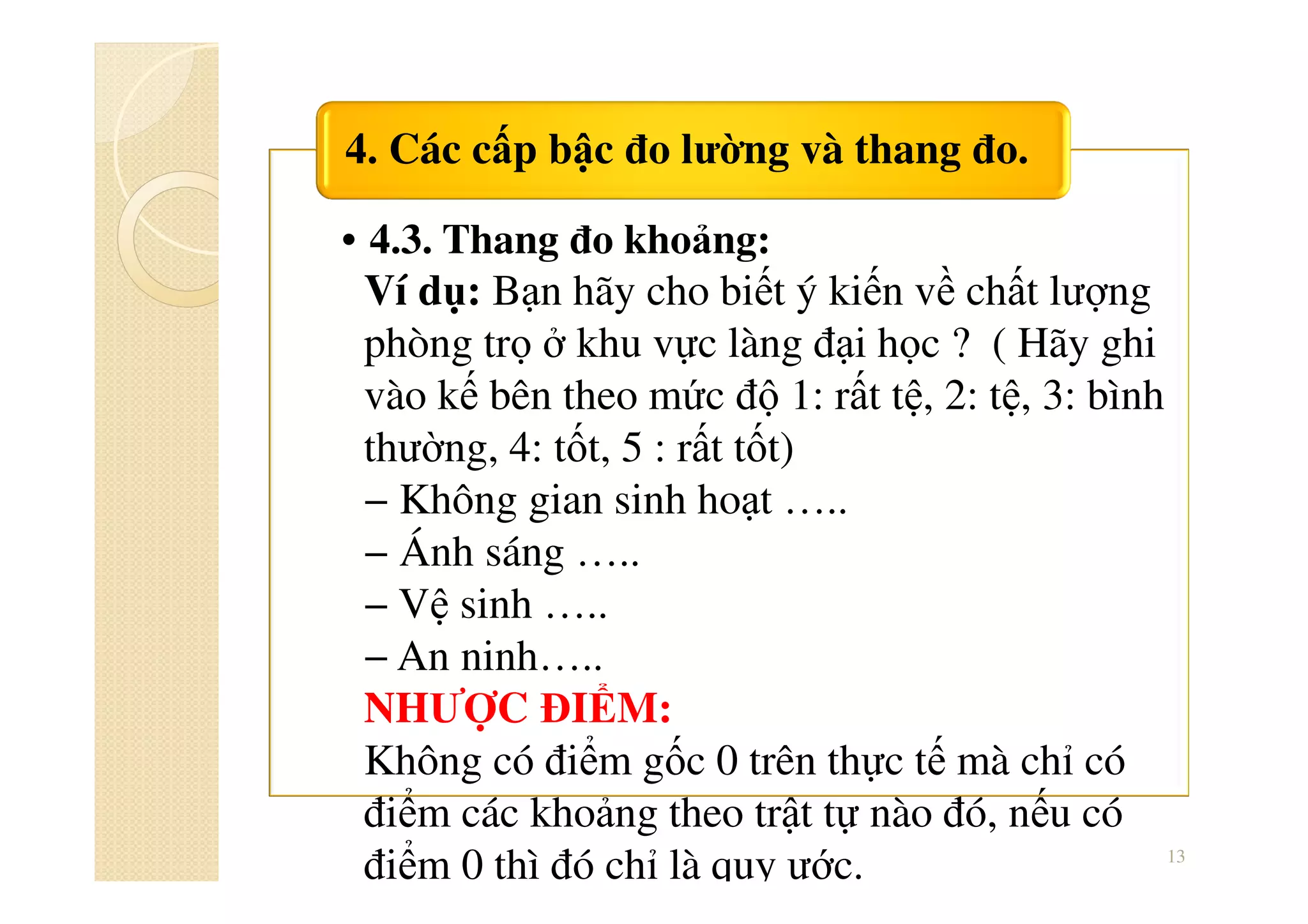 • 4.3. Thang đo khoảng:
4. Các cấp bậc đo lường và thang đo.
13
Ví dụ: Bạn hãy cho biết ý kiến về chất lượng
phòng trọ ở khu vực làng đại học ? ( Hãy ghi
vào kế bên theo mức độ 1: rất tệ, 2: tệ, 3: bình
thường, 4: tốt, 5 : rất tốt)
− Không gian sinh hoạt …..
− Ánh sáng …..
− Vệ sinh …..
− An ninh…..
NHƯỢC ĐIỂM:
Không có điểm gốc 0 trên thực tế mà chỉ có
điểm các khoảng theo trật tự nào đó, nếu có
điểm 0 thì đó chỉ là quy ước.
 