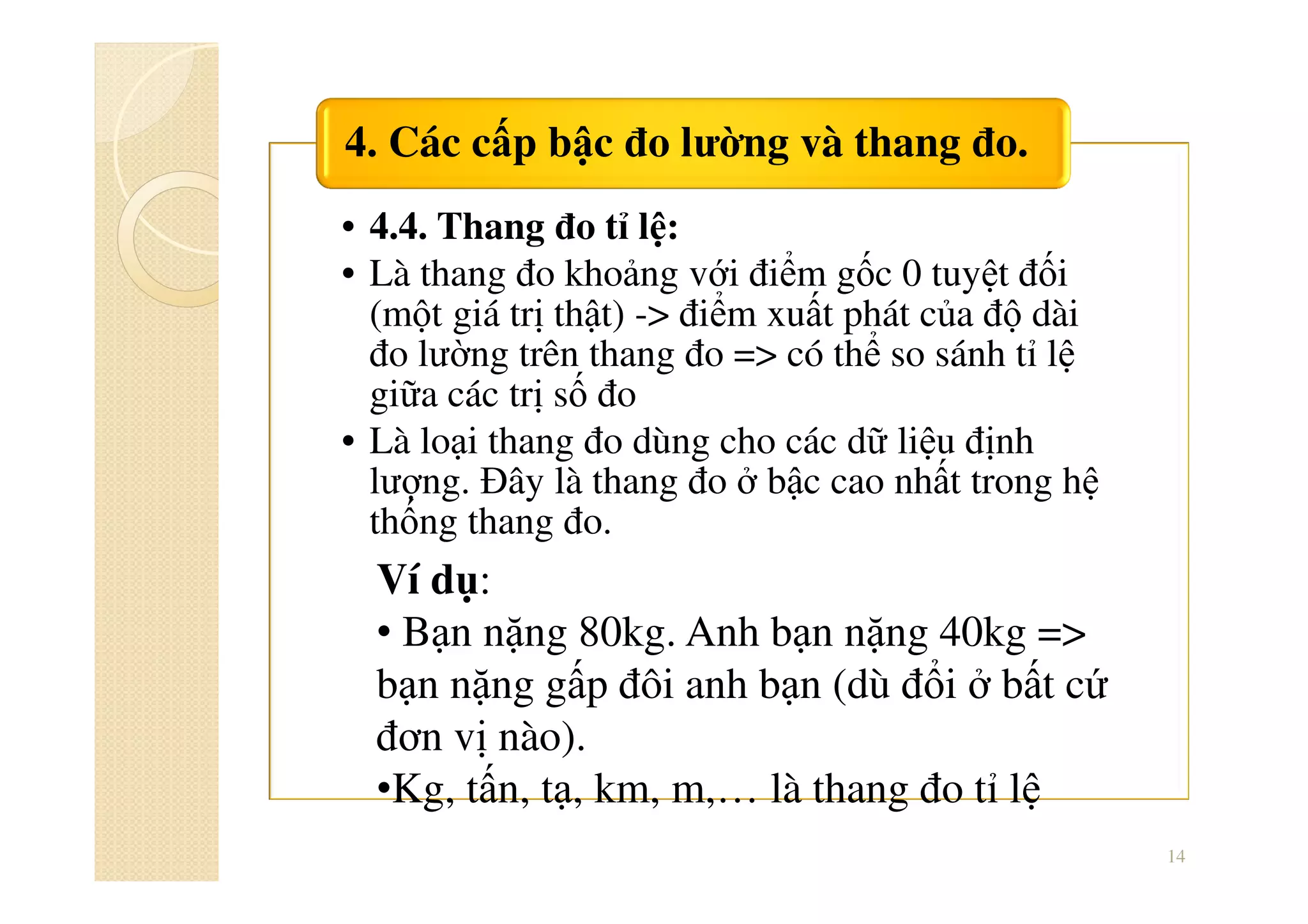• 4.4. Thang đo tỉ lệ:
• Là thang đo khoảng với điểm gốc 0 tuyệt đối
(một giá trị thật) -> điểm xuất phát của độ dài
đo lường trên thang đo => có thể so sánh tỉ lệ
giữa các trị số đo
• Là loại thang đo dùng cho các dữ liệu định
lượng. Đây là thang đo ở bậc cao nhất trong hệ
thống thang đo.
4. Các cấp bậc đo lường và thang đo.
14
Ví dụ:
• Bạn nặng 80kg. Anh bạn nặng 40kg =>
bạn nặng gấp đôi anh bạn (dù đổi ở bất cứ
đơn vị nào).
•Kg, tấn, tạ, km, m,… là thang đo tỉ lệ
 