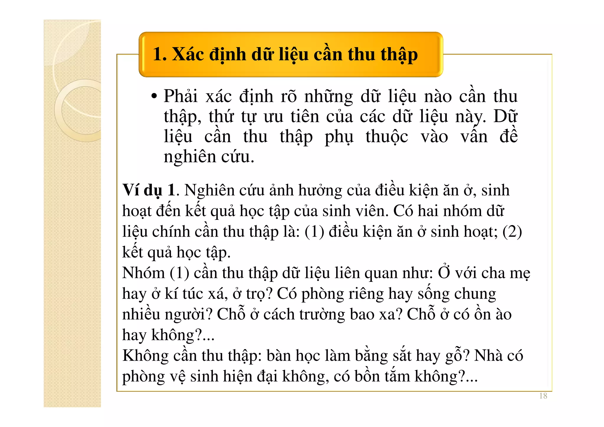 • Phải xác định rõ những dữ liệu nào cần thu
thập, thứ tự ưu tiên của các dữ liệu này. Dữ
liệu cần thu thập phụ thuộc vào vấn đề
nghiên cứu.
1. Xác định dữ liệu cần thu thập
18
Ví dụ 1. Nghiên cứu ảnh hưởng của điều kiện ăn ở, sinh
hoạt đến kết quả học tập của sinh viên. Có hai nhóm dữ
liệu chính cần thu thập là: (1) điều kiện ăn ở sinh hoạt; (2)
kết quả học tập.
Nhóm (1) cần thu thập dữ liệu liên quan như: Ở với cha mẹ
hay ở kí túc xá, ở trọ? Có phòng riêng hay sống chung
nhiều người? Chỗ ở cách trường bao xa? Chỗ ở có ồn ào
hay không?...
Không cần thu thập: bàn học làm bằng sắt hay gỗ? Nhà có
phòng vệ sinh hiện đại không, có bồn tắm không?...
 