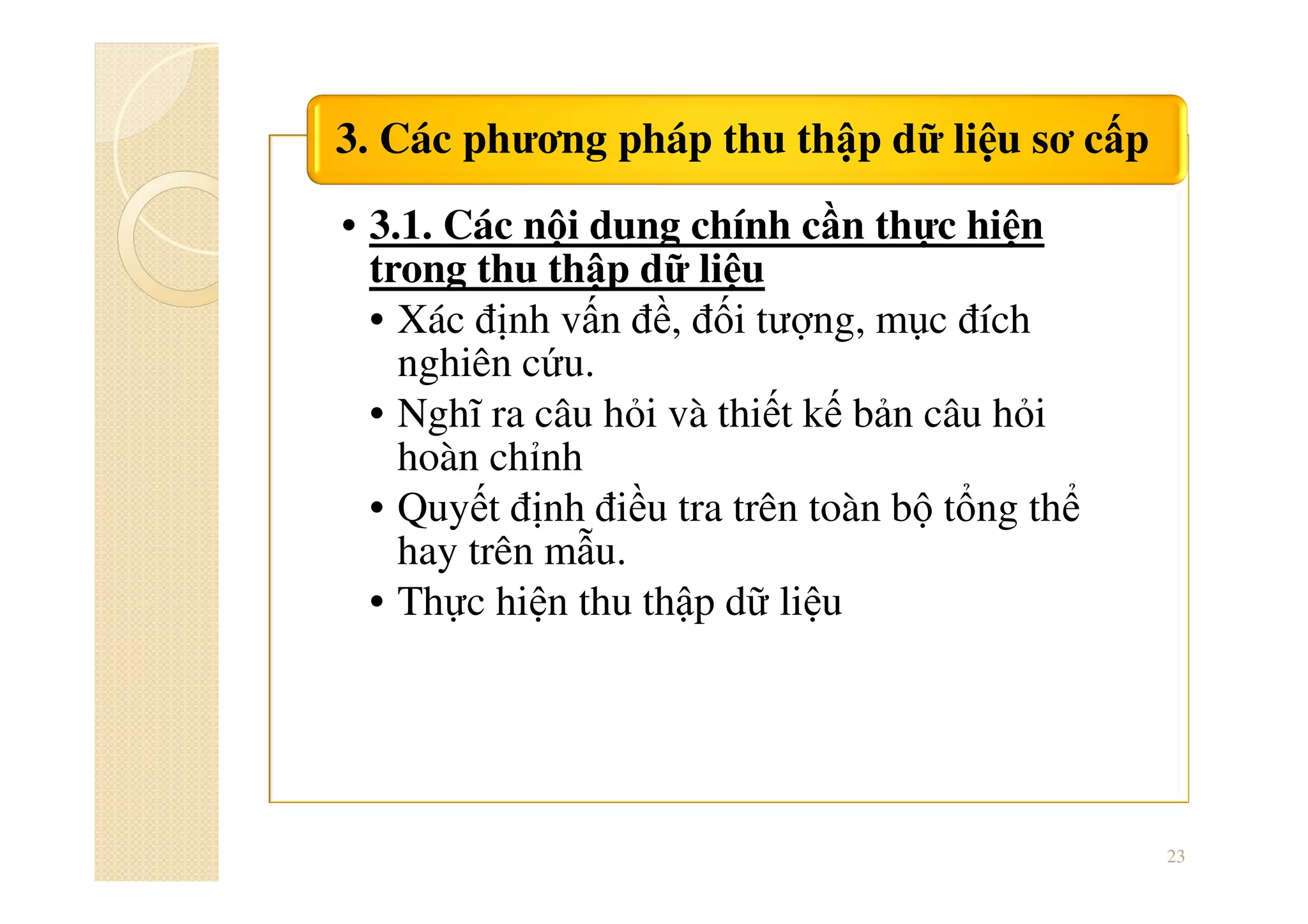 • 3.1. Các nội dung chính cần thực hiện
trong thu thập dữ liệu
• Xác định vấn đề, đối tượng, mục đích
nghiên cứu.
• Nghĩ ra câu hỏi và thiết kế bản câu hỏi
hoàn chỉnh
• Quyết định điều tra trên toàn bộ tổng thể
hay trên mẫu.
• Thực hiện thu thập dữ liệu
3. Các phương pháp thu thập dữ liệu sơ cấp
23
 