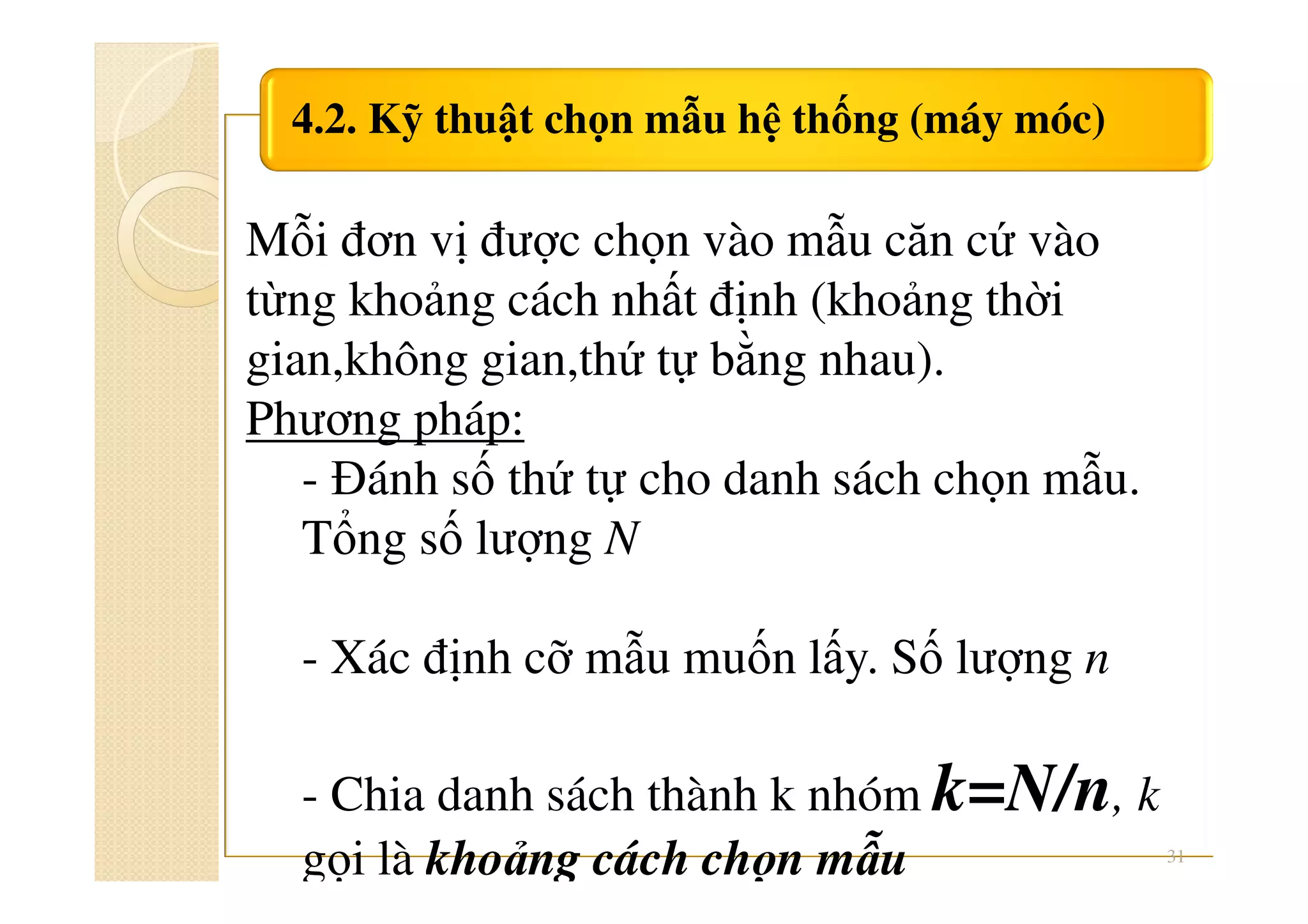 4.2. Kỹ thuật chọn mẫu hệ thống (máy móc)
31
Mỗi đơn vị được chọn vào mẫu căn cứ vào
từng khoảng cách nhất định (khoảng thời
gian,không gian,thứ tự bằng nhau).
Phương pháp:
- Đánh số thứ tự cho danh sách chọn mẫu.
Tổng số lượng N
- Xác định cỡ mẫu muốn lấy. Số lượng n
- Chia danh sách thành k nhóm k=N/n, k
gọi là khoảng cách chọn mẫu
 