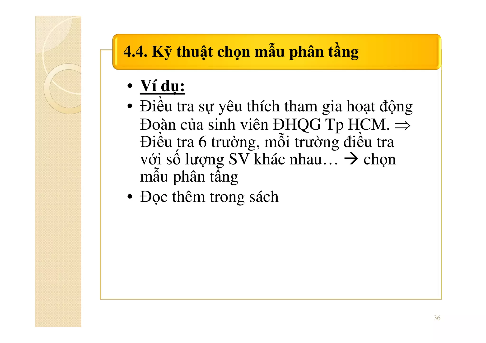 • Ví dụ:
• Điều tra sự yêu thích tham gia hoạt động
Đoàn của sinh viên ĐHQG Tp HCM. ⇒
Điều tra 6 trường, mỗi trường điều tra
với số lượng SV khác nhau… chọn
mẫu phân tầng
• Đọc thêm trong sách
4.4. Kỹ thuật chọn mẫu phân tầng
36
 