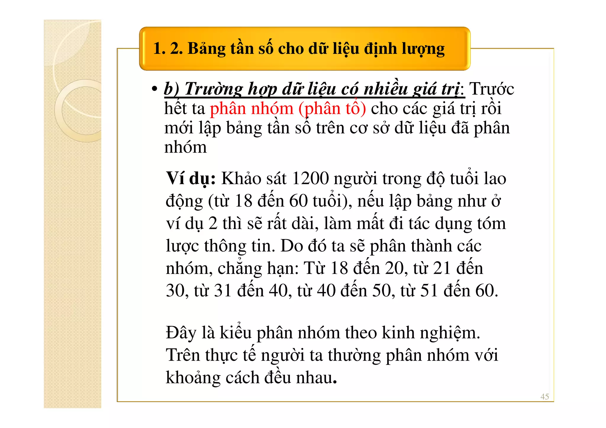 • b) Trường hợp dữ liệu có nhiều giá trị: Trước
hết ta phân nhóm (phân tổ) cho các giá trị rồi
mới lập bảng tần số trên cơ sở dữ liệu đã phân
nhóm
1. 2. Bảng tần số cho dữ liệu định lượng
45
Ví dụ: Khảo sát 1200 người trong độ tuổi lao
động (từ 18 đến 60 tuổi), nếu lập bảng như ở
ví dụ 2 thì sẽ rất dài, làm mất đi tác dụng tóm
lược thông tin. Do đó ta sẽ phân thành các
nhóm, chẳng hạn: Từ 18 đến 20, từ 21 đến
30, từ 31 đến 40, từ 40 đến 50, từ 51 đến 60.
Đây là kiểu phân nhóm theo kinh nghiệm.
Trên thực tế người ta thường phân nhóm với
khoảng cách đều nhau.
 