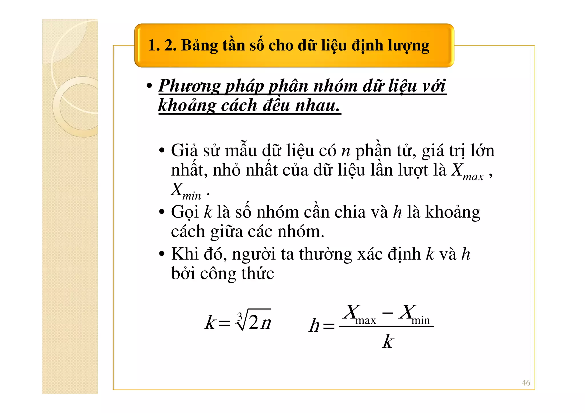 • Phương pháp phân nhóm dữ liệu với
khoảng cách đều nhau.
• Giả sử mẫu dữ liệu có n phần tử, giá trị lớn
nhất, nhỏ nhất của dữ liệu lần lượt là Xmax ,
Xmin .
• Gọi k là số nhóm cần chia và h là khoảng
cách giữa các nhóm.
• Khi đó, người ta thường xác định k và h
bởi công thức
1. 2. Bảng tần số cho dữ liệu định lượng
46
3
2k n= max minX X
h
k
−
=
 