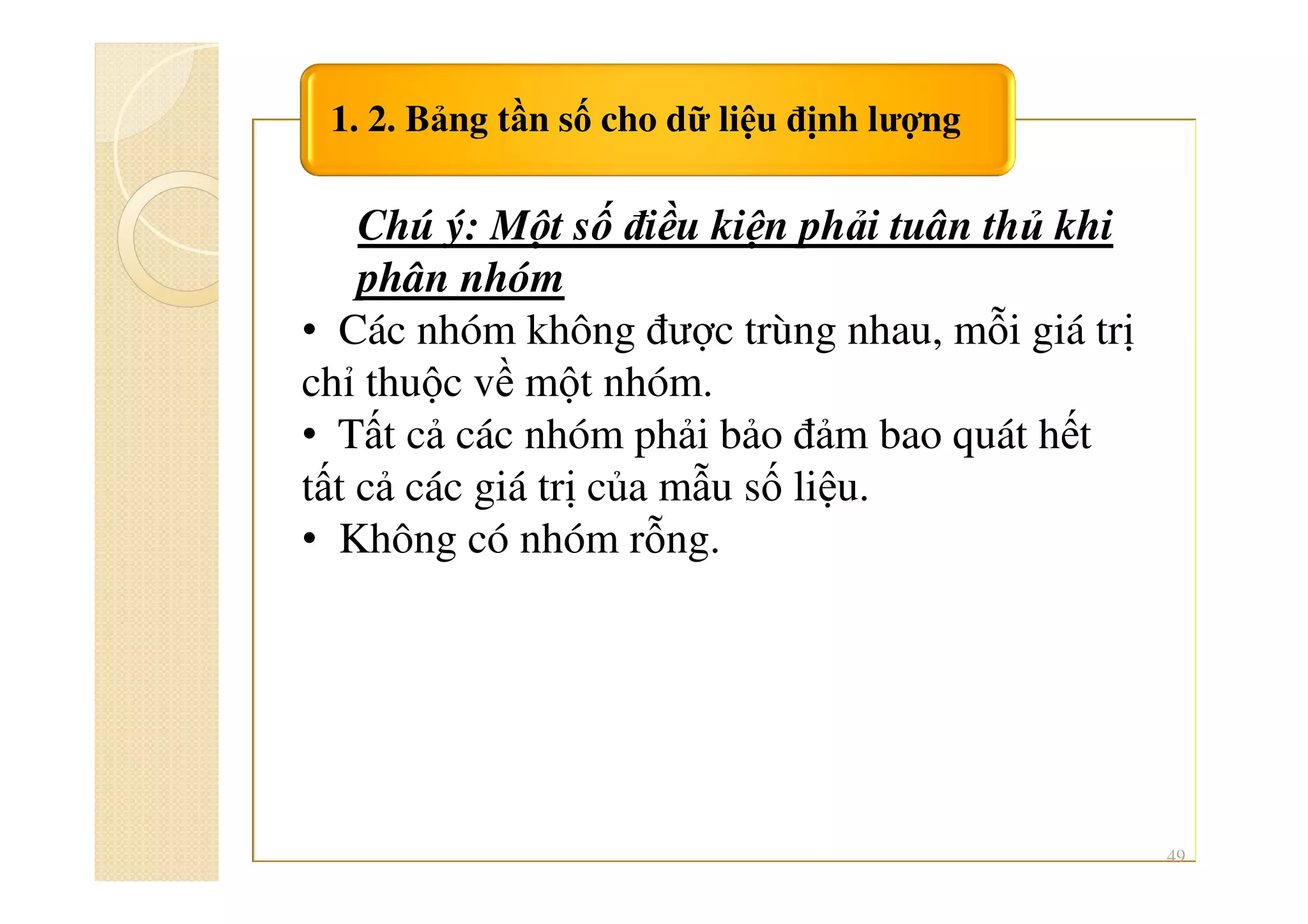 1. 2. Bảng tần số cho dữ liệu định lượng
49
Chú ý: Một số điều kiện phải tuân thủ khi
phân nhóm
• Các nhóm không được trùng nhau, mỗi giá trị
chỉ thuộc về một nhóm.
• Tất cả các nhóm phải bảo đảm bao quát hết
tất cả các giá trị của mẫu số liệu.
• Không có nhóm rỗng.
 