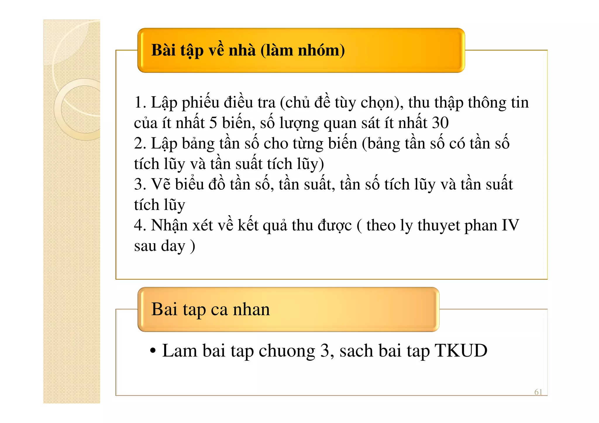Bài tập về nhà (làm nhóm)
• Lam bai tap chuong 3, sach bai tap TKUD
Bai tap ca nhan
61
1. Lập phiếu điều tra (chủ đề tùy chọn), thu thập thông tin
của ít nhất 5 biến, số lượng quan sát ít nhất 30
2. Lập bảng tần số cho từng biến (bảng tần số có tần số
tích lũy và tần suất tích lũy)
3. Vẽ biểu đồ tần số, tần suất, tần số tích lũy và tần suất
tích lũy
4. Nhận xét về kết quả thu được ( theo ly thuyet phan IV
sau day )
 